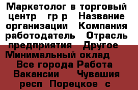 Маркетолог в торговый центр – гр/р › Название организации ­ Компания-работодатель › Отрасль предприятия ­ Другое › Минимальный оклад ­ 1 - Все города Работа » Вакансии   . Чувашия респ.,Порецкое. с.